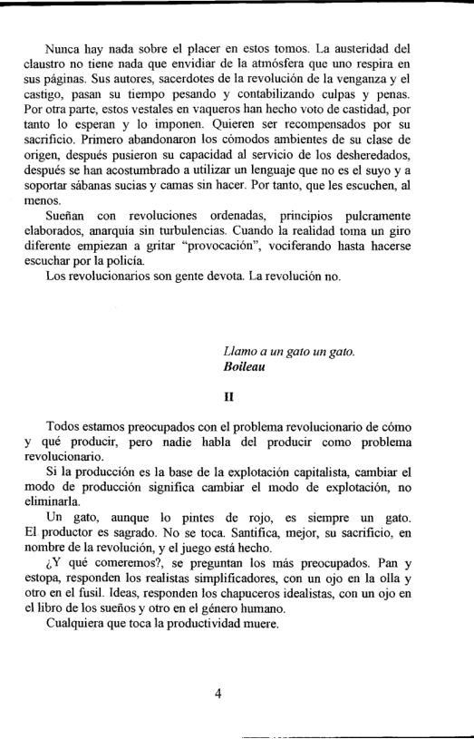 Nunca hay nada sobre el placer en estos tomos. La austeridad del claustro no tiene nada que envidiar de la atmosfera que uno respira en sus péginas. Sus autores, sacerdotes de Ia revolucién de la venganza y cl castigo, pasan su tiempo pesando y contabilizando culpas y penas. Por otra parte, estos vestales en vaqueros han hecho voto de castidad, por tanto 1o esperan y lo imponen. Quieren ser recompensados por su sacrificio. Primero abandonaron los comodos ambientes de su clase de origen, después pusieron su capacidad al servicio de los desheredados, después se han acostumbrado a utilizar un lenguaje que no s ¢l suyo y a soportar sdbanas sucias y camas sin hacer. Por tanto, que les escuchen, al menos.  Sueilan con _revoluciones ordenadas, principios ~pulcramente elaborados, anarquia sin turbulencias. Cuando la realidad toma un giro diferente empiezan a gritar “provocacion”, vociferando hasta hacerse escuchar por la policia.  Los revolucionarios son gente devota. La revoluci6n no.  Llamo a un gato un gato. Boileau  I  ‘Todos estamos preocupados con el problema revolucionario de como ¥ qué producir, pero nadie habla del producir como problema revolucionario.  Si la produccién es la base de la explotacion capitalista, cambiar ¢l modo de produccién significa cambiar el modo de explotacion, no climinarla.  Un gato, aunque lo pintes de rojo, es siempre un gato. El productor es sagrado. No s toca. Santifica, mejor, su sacrificio, en ‘nombre de la revolucién, y el juego esté hecho.  ¥ qué comeremos?, se preguntan los més preocupados. Pan y estopa, responden los realistas simplificadores, con un ojo en la olla y otro en el fusil. Ideas, responden los chapuceros idealistas, con un ojo en ellibro de los suefios y otro en el género humano.  Cualquiera que toca la productividad mucre. 